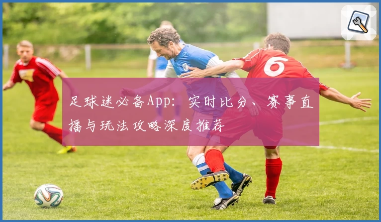 足球迷必备App：实时比分、赛事直播与玩法攻略深度推荐