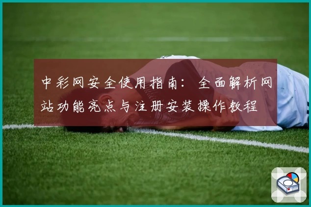 中彩网安全使用指南:全面解析网站功能亮点与注册安装操作教程
