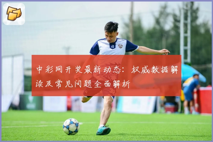 中彩网开奖最新动态：权威数据解读及常见问题全面解析