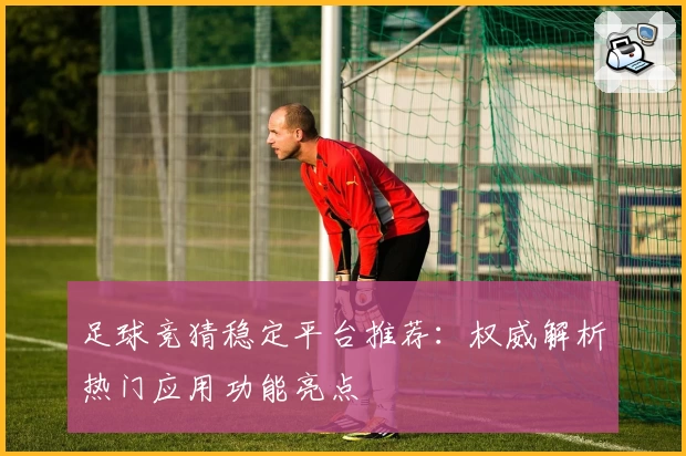 足球竞猜稳定平台推荐：权威解析热门应用功能亮点
