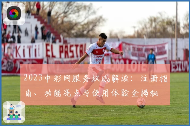 2023中彩网服务权威解读：注册指南、功能亮点与使用体验全揭秘