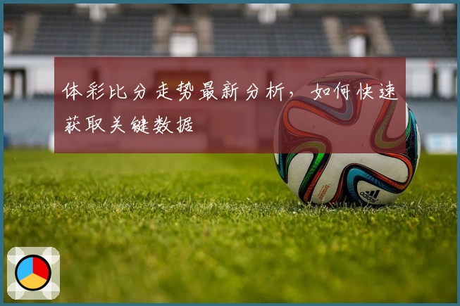 体彩比分走势最新分析，如何快速获取关键数据