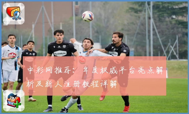 中彩网推荐：年度权威平台亮点解析及新人注册教程详解