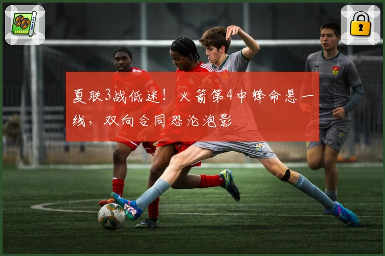 夏联3战低迷！火箭第4中锋命悬一线，双向合同恐沦泡影