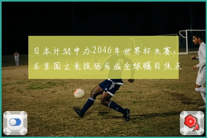 日本计划申办2046年世界杯决赛,东京国立竞技场或成全球瞩目焦点