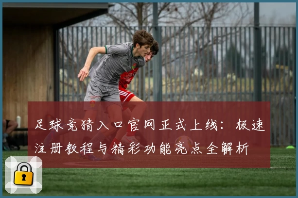 足球竞猜入口官网正式上线：极速注册教程与精彩功能亮点全解析