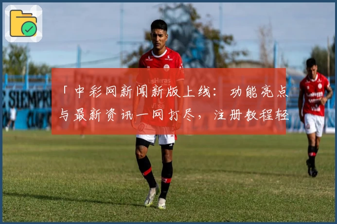 「中彩网新闻新版上线：功能亮点与最新资讯一网打尽，注册教程轻松掌握」