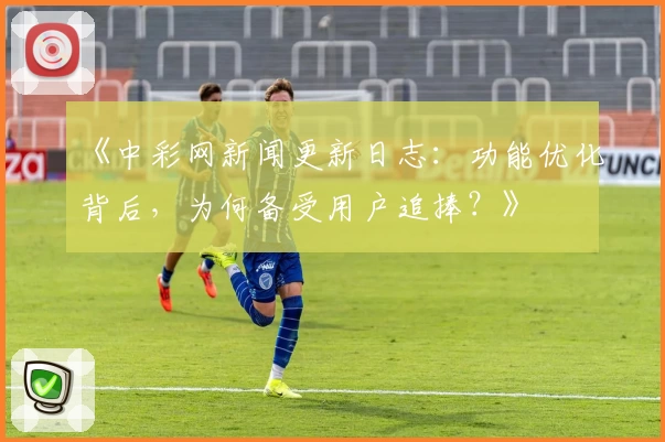 《中彩网新闻更新日志：功能优化背后，为何备受用户追捧？》