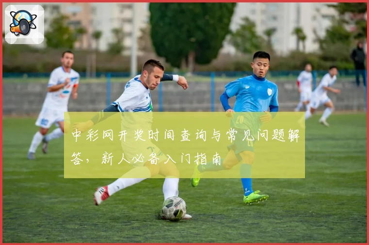 中彩网开奖时间查询与常见问题解答，新人必备入门指南