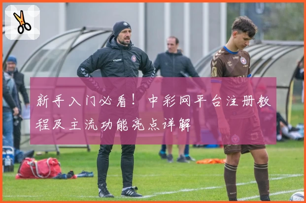 新手入门必看!中彩网平台注册教程及主流功能亮点详解