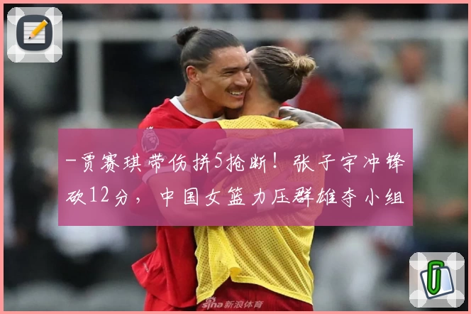 -贾赛琪带伤拼5抢断！张子宇冲锋砍12分，中国女篮力压群雄夺小组第一-